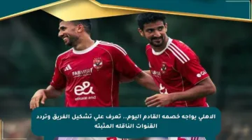 الأهلي يواجه خصمه القادم اليوم.. تعرف على تشكيل الفريق وتردد القنوات الناقلة المثبتة